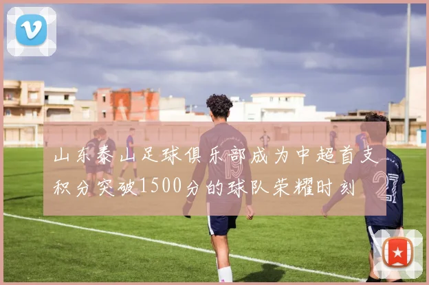 山东泰山足球俱乐部成为中超首支积分突破1500分的球队荣耀时刻