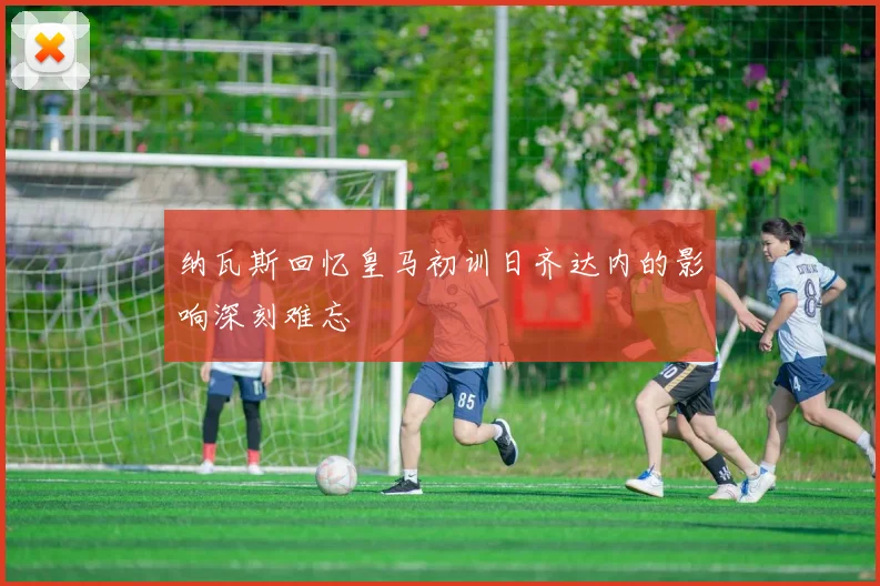 纳瓦斯回忆皇马初训日齐达内的影响深刻难忘
