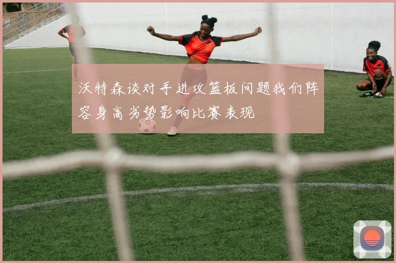 沃特森谈对手进攻篮板问题我们阵容身高劣势影响比赛表现