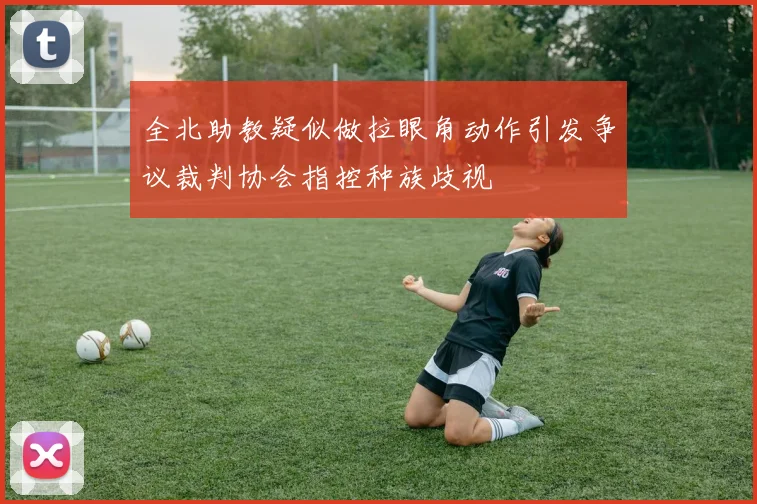 全北助教疑似做拉眼角动作引发争议裁判协会指控种族歧视