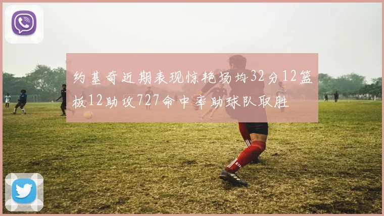 约基奇近期表现惊艳场均32分12篮板12助攻727命中率助球队取胜