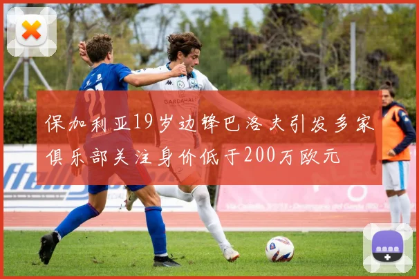 保加利亚19岁边锋巴洛夫引发多家俱乐部关注身价低于200万欧元