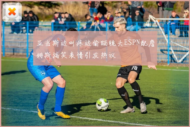 亚当斯边叫疼边偷瞄镜头ESPN配詹姆斯搞笑表情引发热议