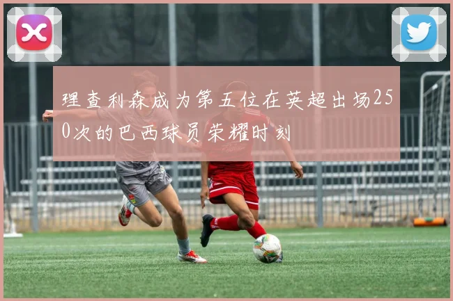 理查利森成为第五位在英超出场250次的巴西球员荣耀时刻