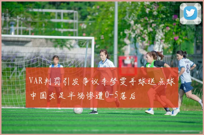VAR判罚引发争议李梦雯手球送点球中国女足半场惨遭0-5落后