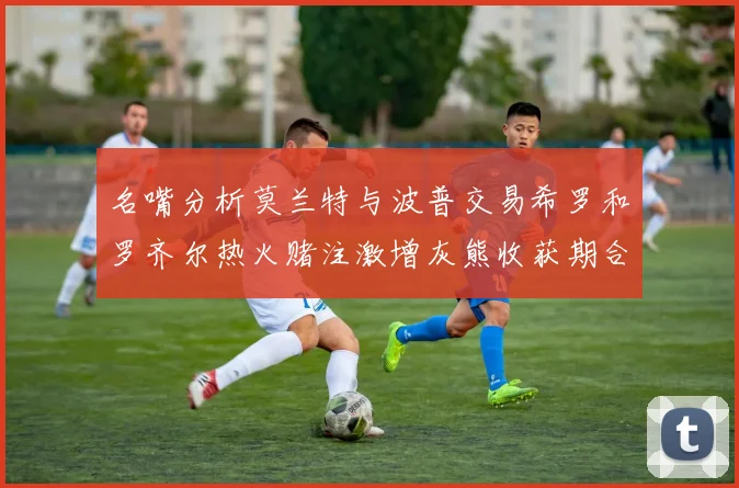 名嘴分析莫兰特与波普交易希罗和罗齐尔热火赌注激增灰熊收获期合同