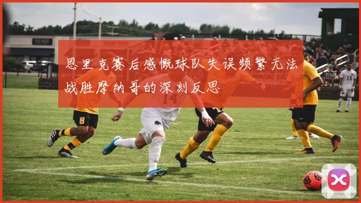 恩里克赛后感慨球队失误频繁无法战胜摩纳哥的深刻反思