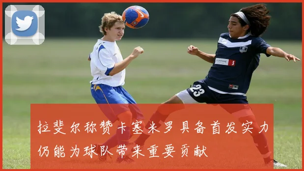 拉斐尔称赞卡塞米罗具备首发实力仍能为球队带来重要贡献