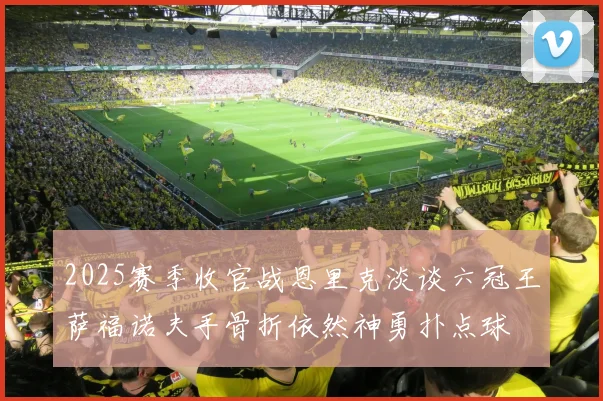 2025赛季收官战恩里克淡谈六冠王萨福诺夫手骨折依然神勇扑点球